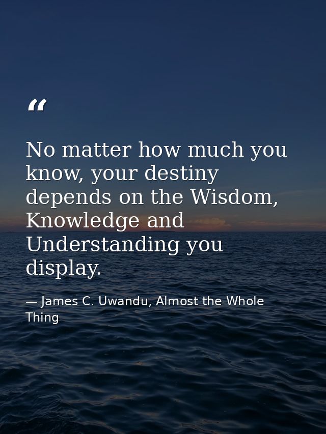 No matter how much you know, your destiny depends on the Wisdom, Knowledge and Understanding you display. — James C. Uwandu, Almost the Whole Thing