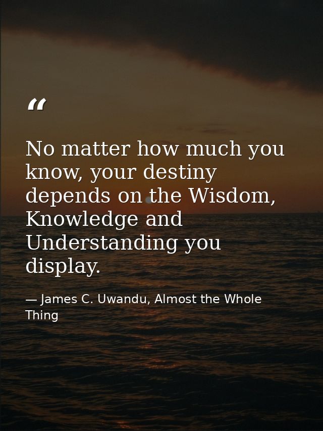 No matter how much you know, your destiny depends on the Wisdom, Knowledge and Understanding you display. — James C. Uwandu, Almost the Whole Thing