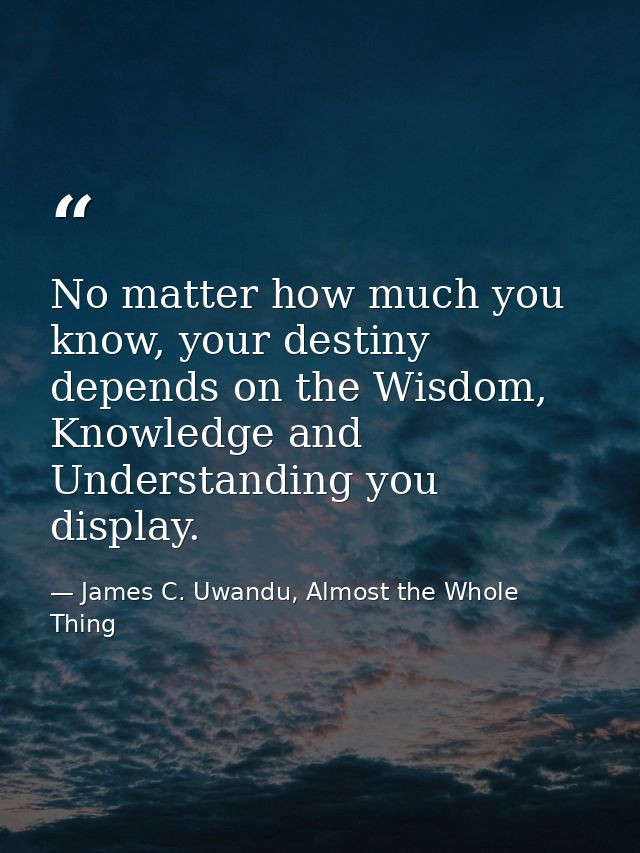 No matter how much you know, your destiny depends on the Wisdom, Knowledge and Understanding you display. — James C. Uwandu, Almost the Whole Thing