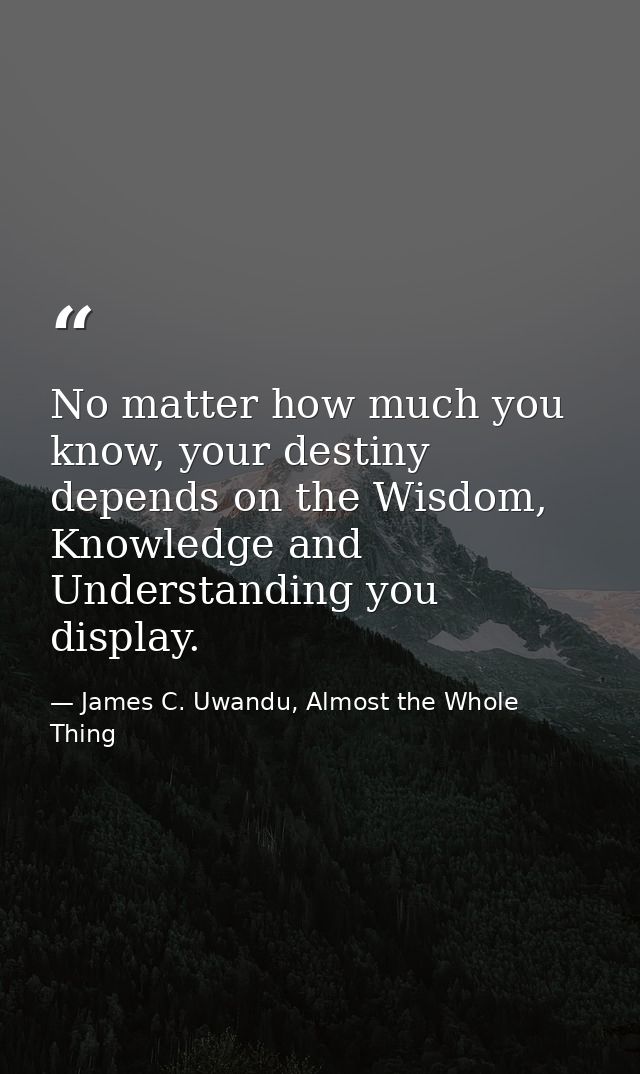 No matter how much you know, your destiny depends on the Wisdom, Knowledge and Understanding you display. — James C. Uwandu, Almost the Whole Thing