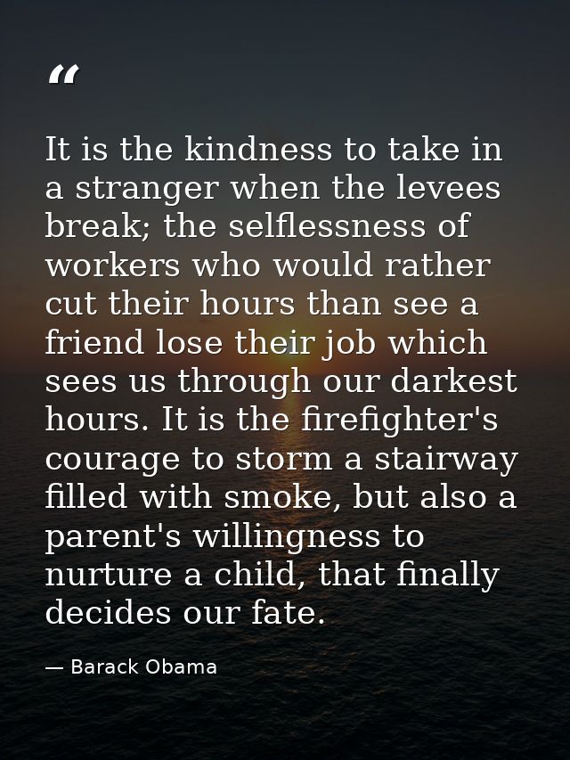 It is the kindness to take in a stranger when the levees break; the selflessness of workers who would rather cut their h — Barack Obama