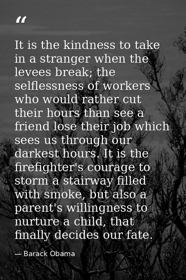 It is the kindness to take in a stranger when the levees break; the selflessness of workers who would rather cut their h — Barack Obama