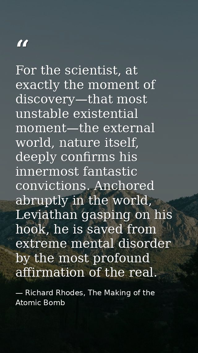 For the scientist, at exactly the moment of discovery—that most unstable existential moment—the external world, nature i — Richard Rhodes, The Making of the Atomic Bomb