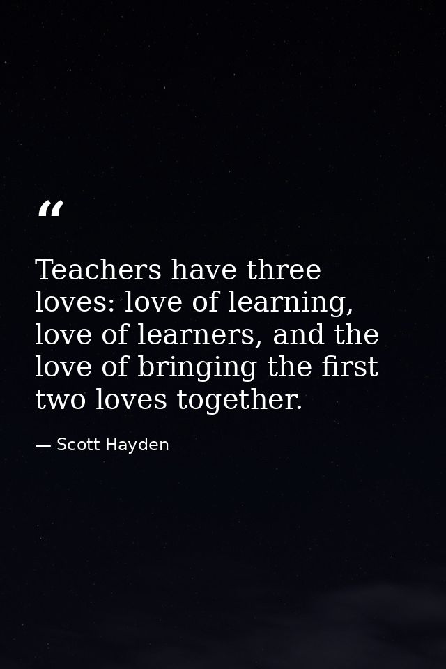 Teachers have three loves: love of learning, love of learners, and the love of bringing the first two loves together. — Scott Hayden