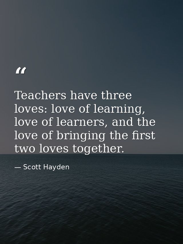 Teachers have three loves: love of learning, love of learners, and the love of bringing the first two loves together. — Scott Hayden