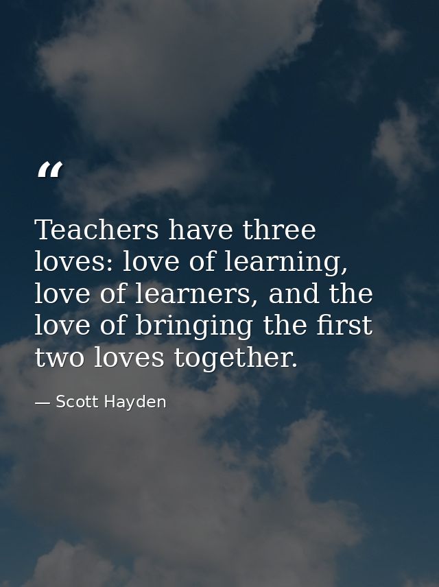 Teachers have three loves: love of learning, love of learners, and the love of bringing the first two loves together. — Scott Hayden