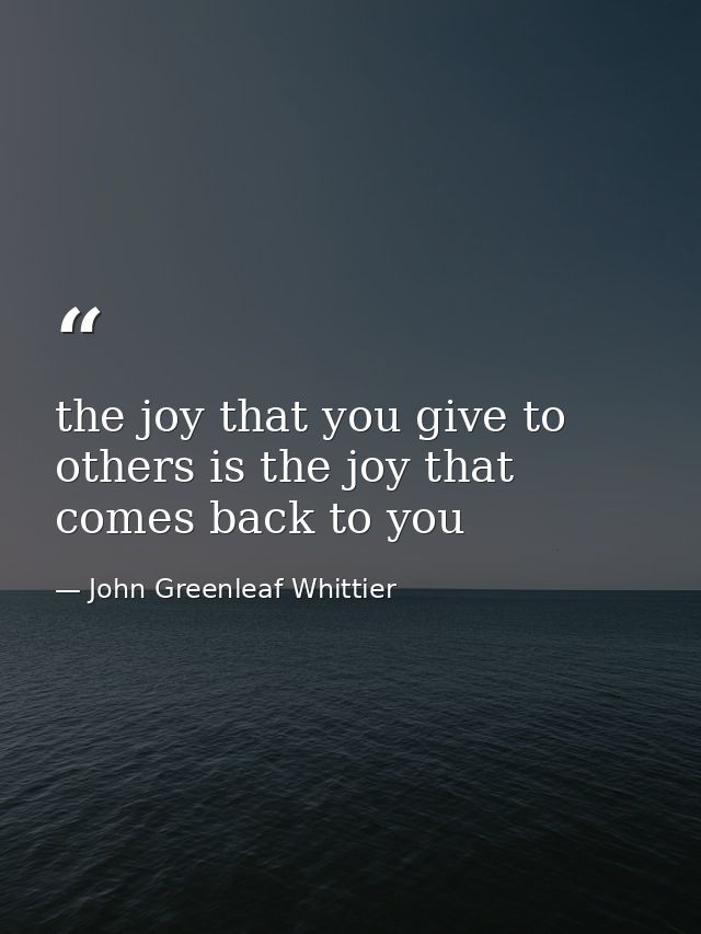 the joy that you give to others is the joy that comes back to you — John Greenleaf Whittier