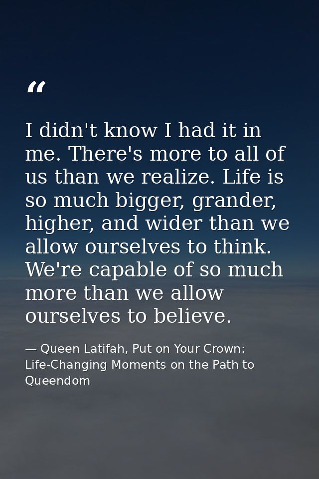 I didn't know I had it in me. There's more to all of us than we realize. Life is so much bigger, grander, higher, and wi — Queen Latifah, Put on Your Crown: Life-Changing Moments on the Path to Queendom