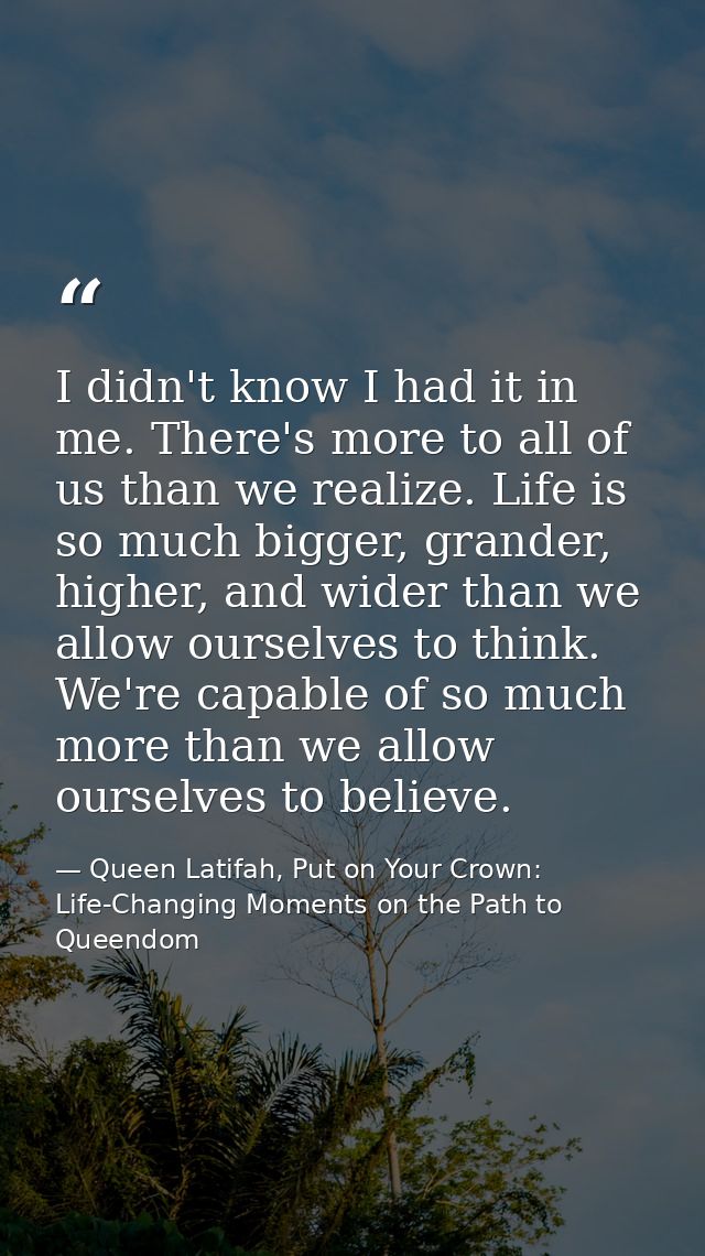 I didn't know I had it in me. There's more to all of us than we realize. Life is so much bigger, grander, higher, and wi — Queen Latifah, Put on Your Crown: Life-Changing Moments on the Path to Queendom
