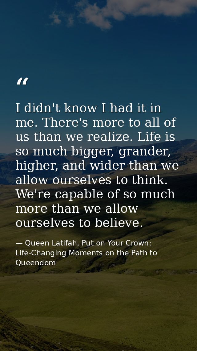 I didn't know I had it in me. There's more to all of us than we realize. Life is so much bigger, grander, higher, and wi — Queen Latifah, Put on Your Crown: Life-Changing Moments on the Path to Queendom