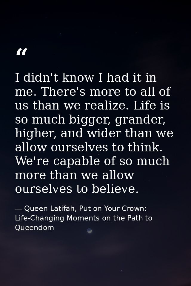 I didn't know I had it in me. There's more to all of us than we realize. Life is so much bigger, grander, higher, and wi — Queen Latifah, Put on Your Crown: Life-Changing Moments on the Path to Queendom