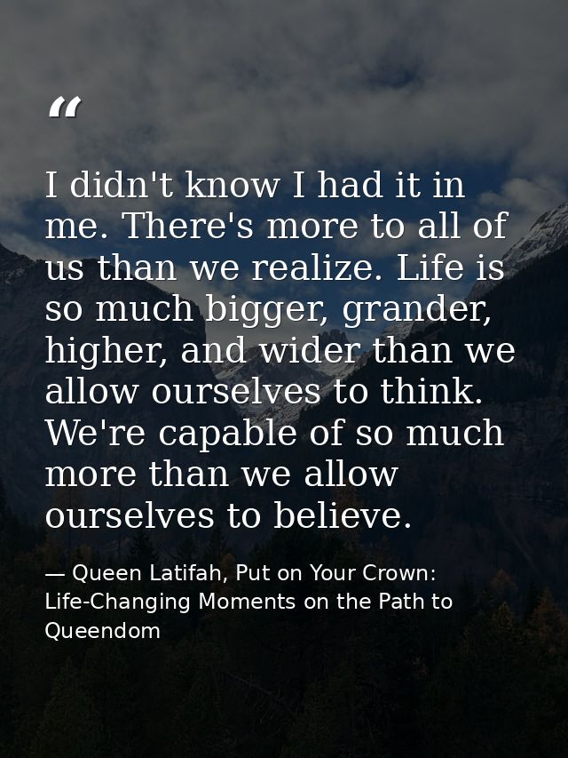 I didn't know I had it in me. There's more to all of us than we realize. Life is so much bigger, grander, higher, and wi — Queen Latifah, Put on Your Crown: Life-Changing Moments on the Path to Queendom