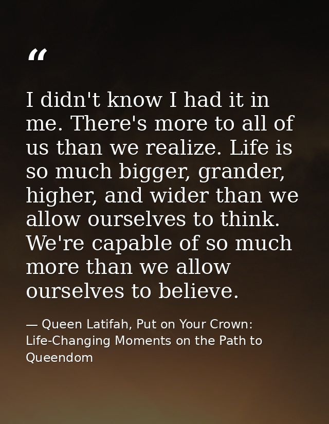 I didn't know I had it in me. There's more to all of us than we realize. Life is so much bigger, grander, higher, and wi — Queen Latifah, Put on Your Crown: Life-Changing Moments on the Path to Queendom
