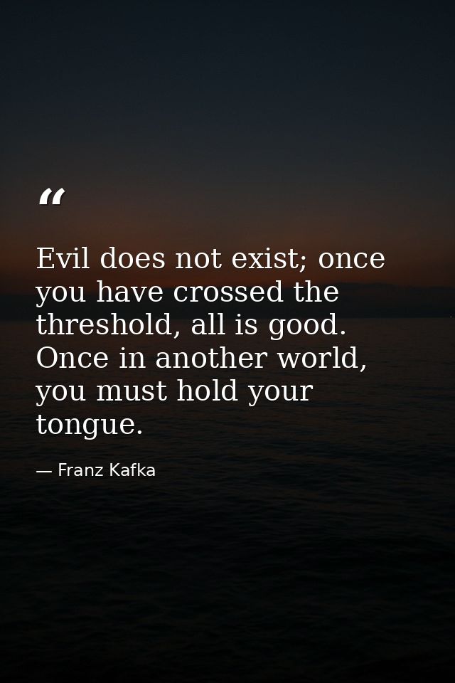 Evil does not exist; once you have crossed the threshold, all is good. Once in another world, you must hold your tongue. — Franz Kafka