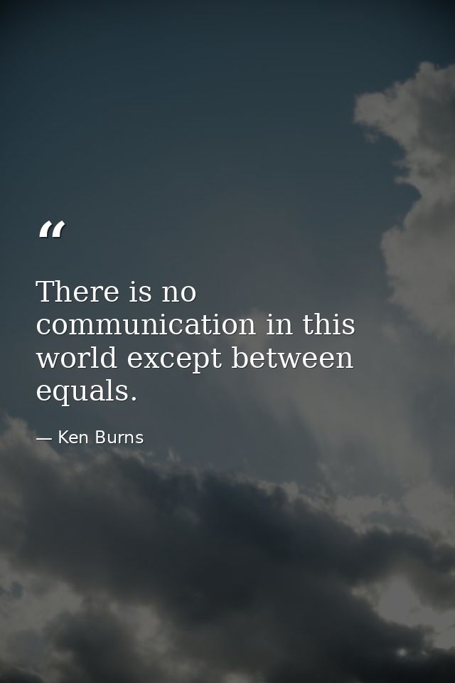 There is no communication in this world except between equals. — Ken Burns