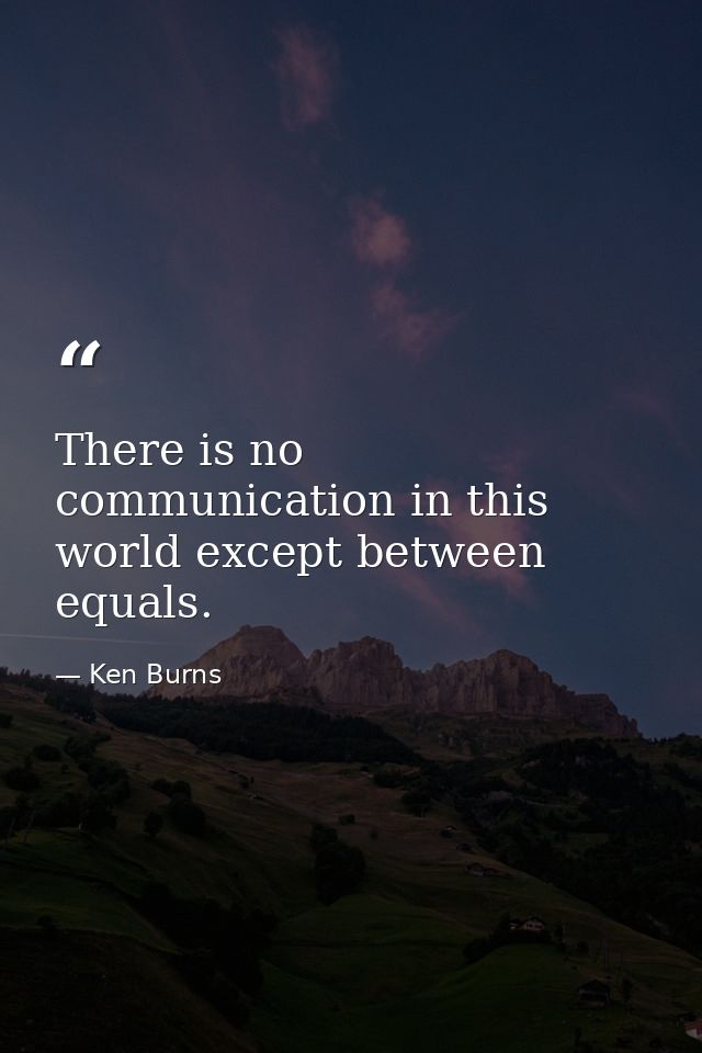 There is no communication in this world except between equals. — Ken Burns