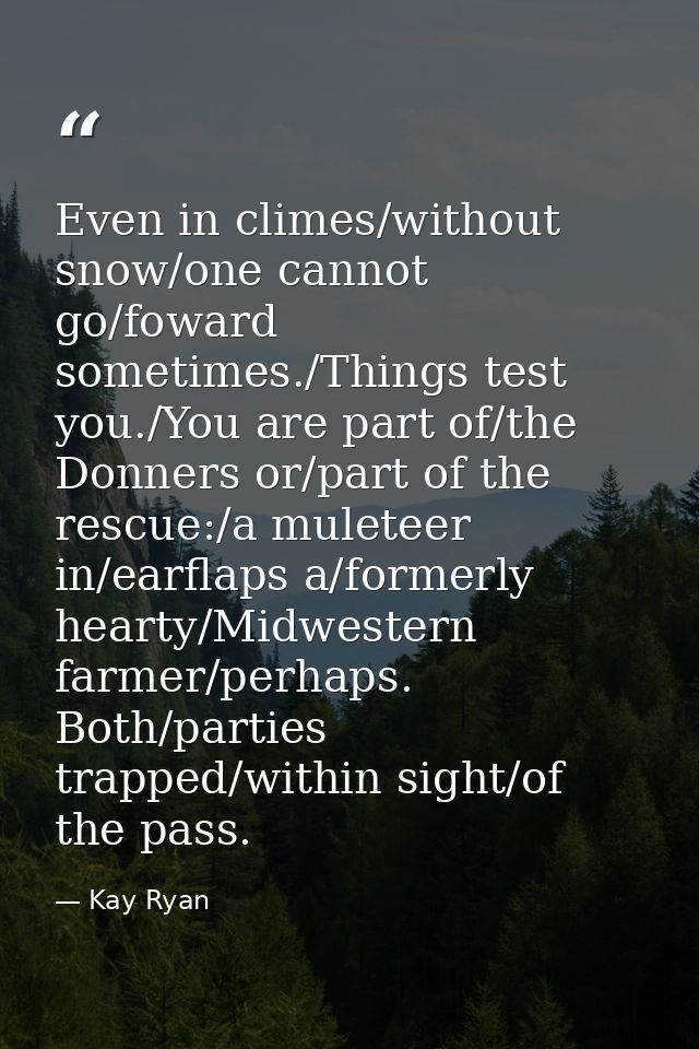 Even in climes/without snow/one cannot go/foward sometimes./Things test you./You are part of/the Donners or/part of the  — Kay Ryan