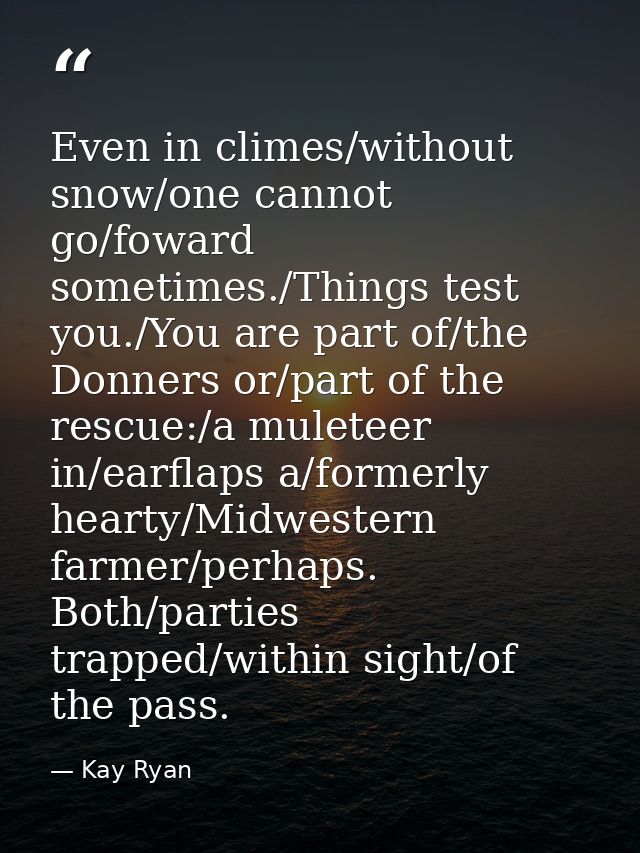 Even in climes/without snow/one cannot go/foward sometimes./Things test you./You are part of/the Donners or/part of the  — Kay Ryan