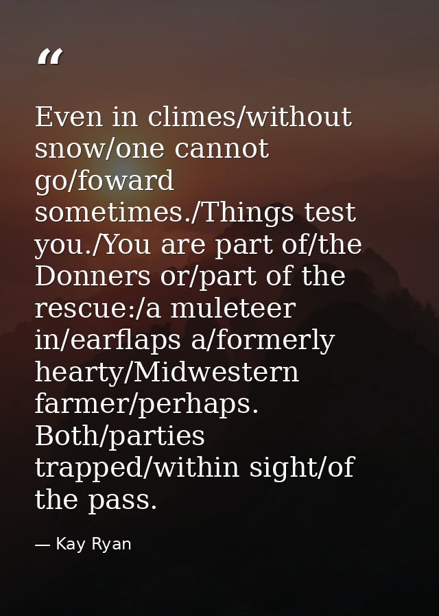Even in climes/without snow/one cannot go/foward sometimes./Things test you./You are part of/the Donners or/part of the  — Kay Ryan