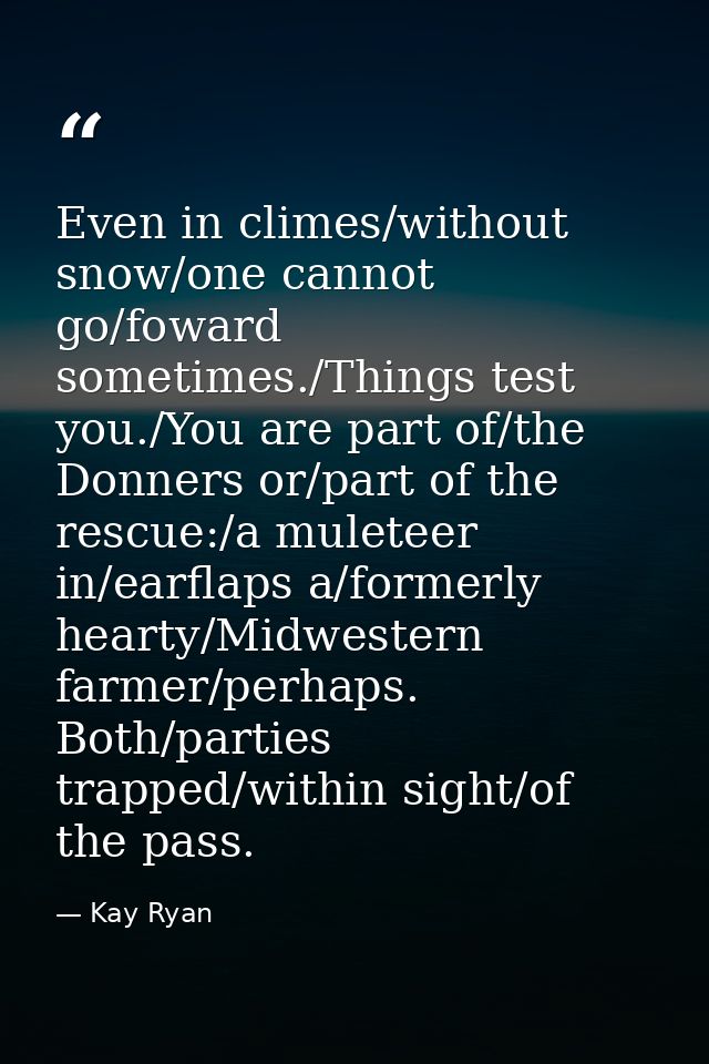 Even in climes/without snow/one cannot go/foward sometimes./Things test you./You are part of/the Donners or/part of the  — Kay Ryan