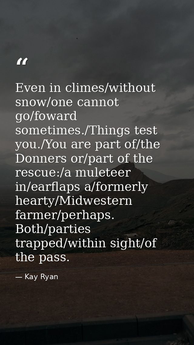 Even in climes/without snow/one cannot go/foward sometimes./Things test you./You are part of/the Donners or/part of the  — Kay Ryan