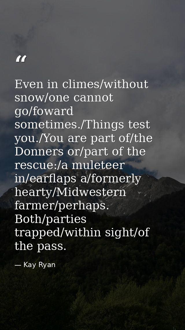 Even in climes/without snow/one cannot go/foward sometimes./Things test you./You are part of/the Donners or/part of the  — Kay Ryan