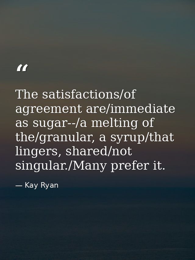 The satisfactions/of agreement are/immediate as sugar--/a melting of the/granular, a syrup/that lingers, shared/not sing — Kay Ryan