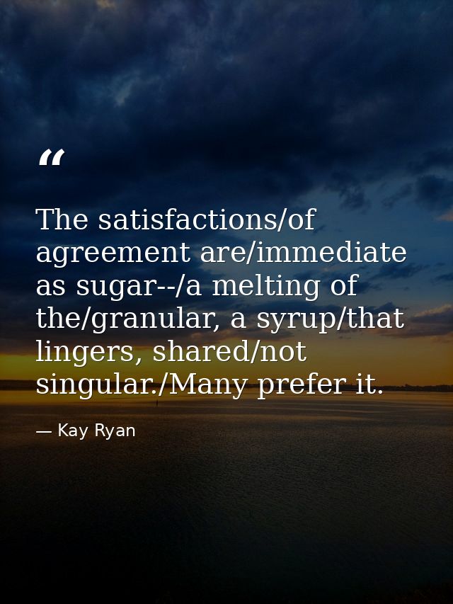 The satisfactions/of agreement are/immediate as sugar--/a melting of the/granular, a syrup/that lingers, shared/not sing — Kay Ryan