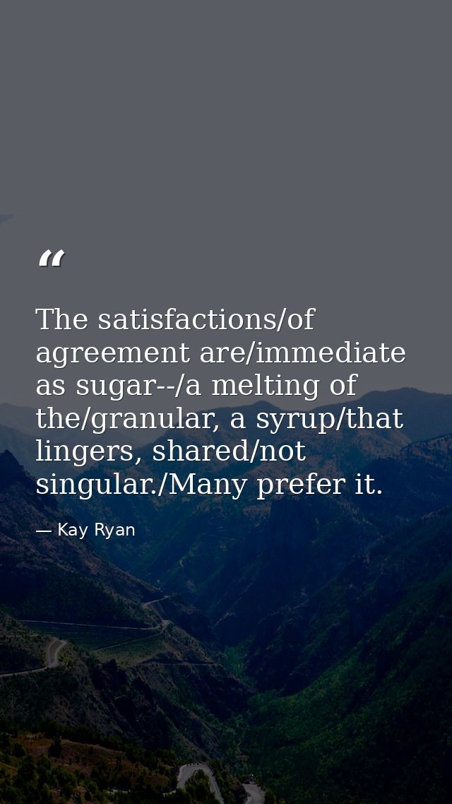 The satisfactions/of agreement are/immediate as sugar--/a melting of the/granular, a syrup/that lingers, shared/not sing — Kay Ryan