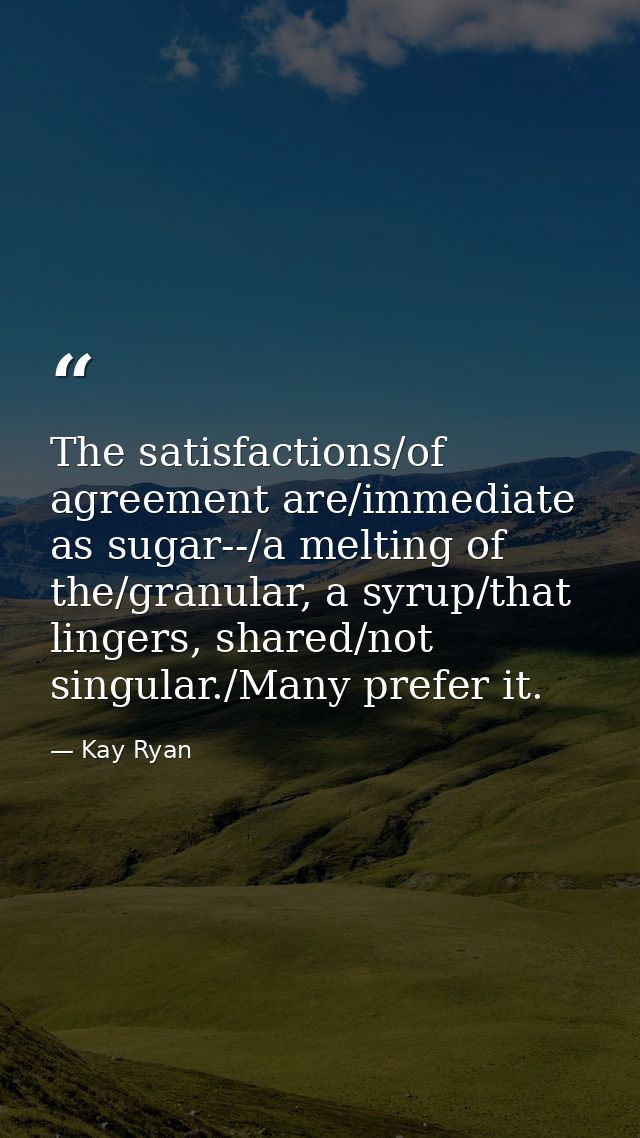 The satisfactions/of agreement are/immediate as sugar--/a melting of the/granular, a syrup/that lingers, shared/not sing — Kay Ryan
