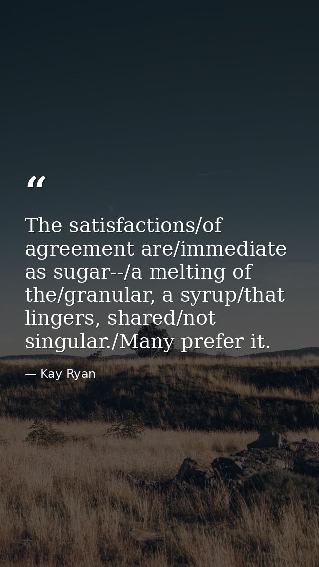 The satisfactions/of agreement are/immediate as sugar--/a melting of the/granular, a syrup/that lingers, shared/not sing — Kay Ryan