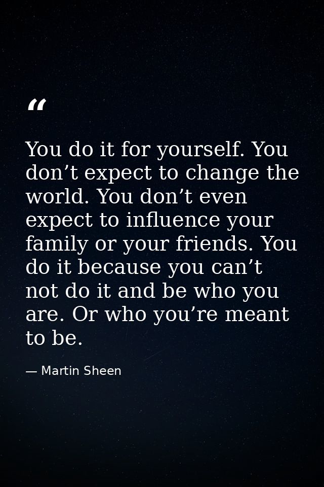 You do it for yourself. You don’t expect to change the world. You don’t even expect to influence your family or your fri — Martin Sheen