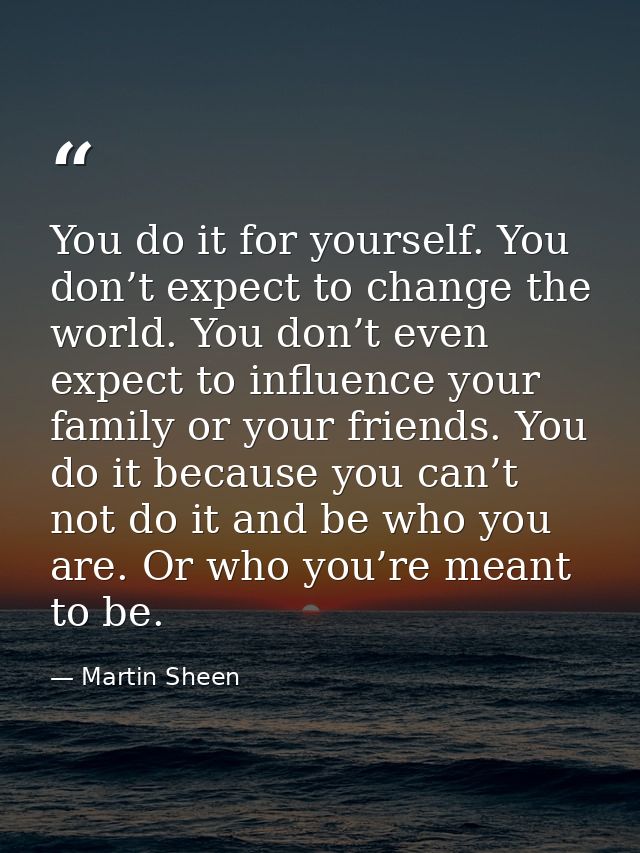 You do it for yourself. You don’t expect to change the world. You don’t even expect to influence your family or your fri — Martin Sheen
