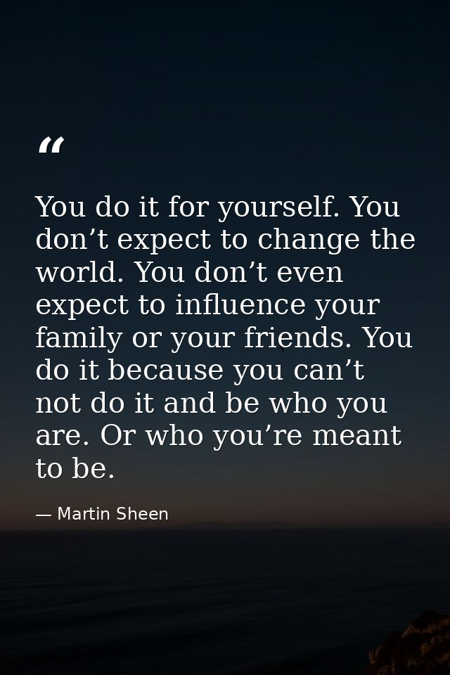 You do it for yourself. You don’t expect to change the world. You don’t even expect to influence your family or your fri — Martin Sheen