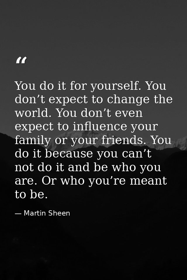 You do it for yourself. You don’t expect to change the world. You don’t even expect to influence your family or your fri — Martin Sheen