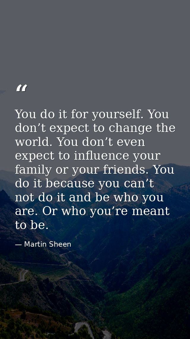 You do it for yourself. You don’t expect to change the world. You don’t even expect to influence your family or your fri — Martin Sheen