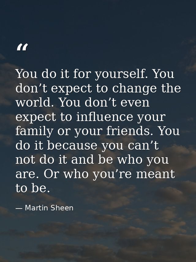 You do it for yourself. You don’t expect to change the world. You don’t even expect to influence your family or your fri — Martin Sheen