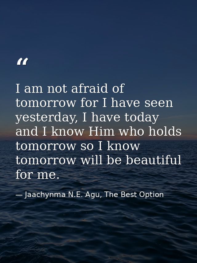 I am not afraid of tomorrow for I have seen yesterday, I have today and I know Him who holds tomorrow so I know tomorrow — Jaachynma N.E. Agu, The Best Option