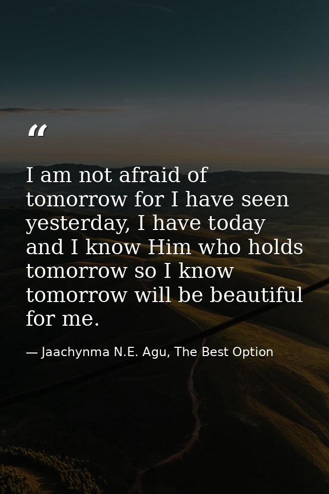 I am not afraid of tomorrow for I have seen yesterday, I have today and I know Him who holds tomorrow so I know tomorrow — Jaachynma N.E. Agu, The Best Option