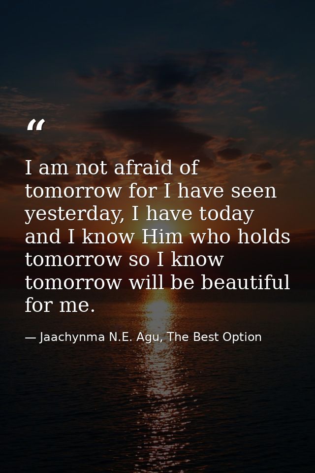 I am not afraid of tomorrow for I have seen yesterday, I have today and I know Him who holds tomorrow so I know tomorrow — Jaachynma N.E. Agu, The Best Option
