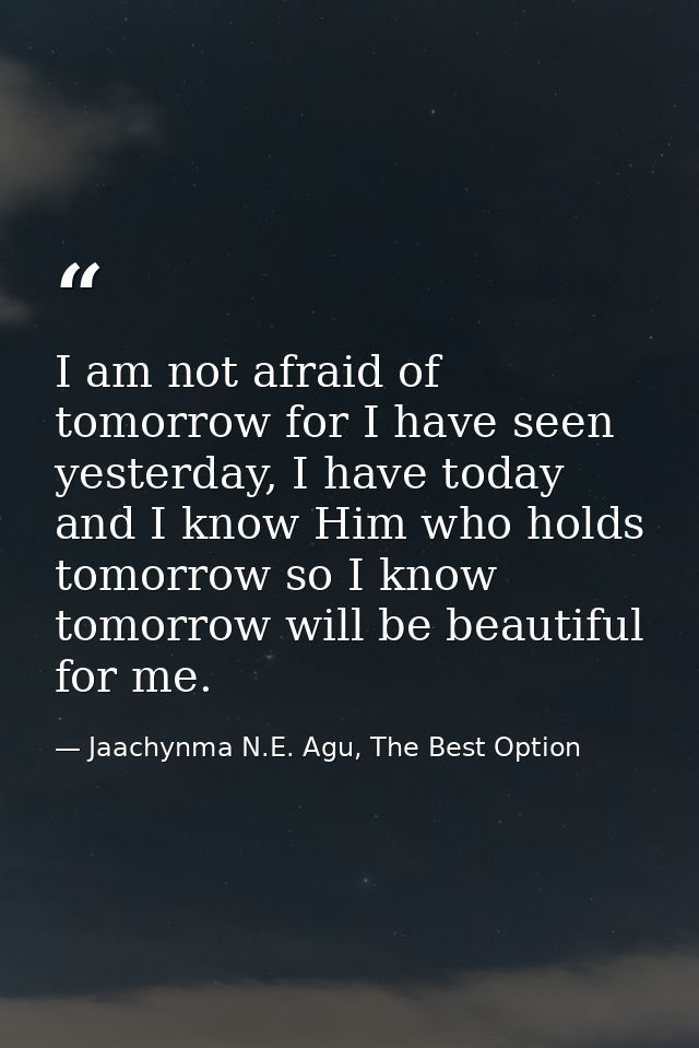 I am not afraid of tomorrow for I have seen yesterday, I have today and I know Him who holds tomorrow so I know tomorrow — Jaachynma N.E. Agu, The Best Option