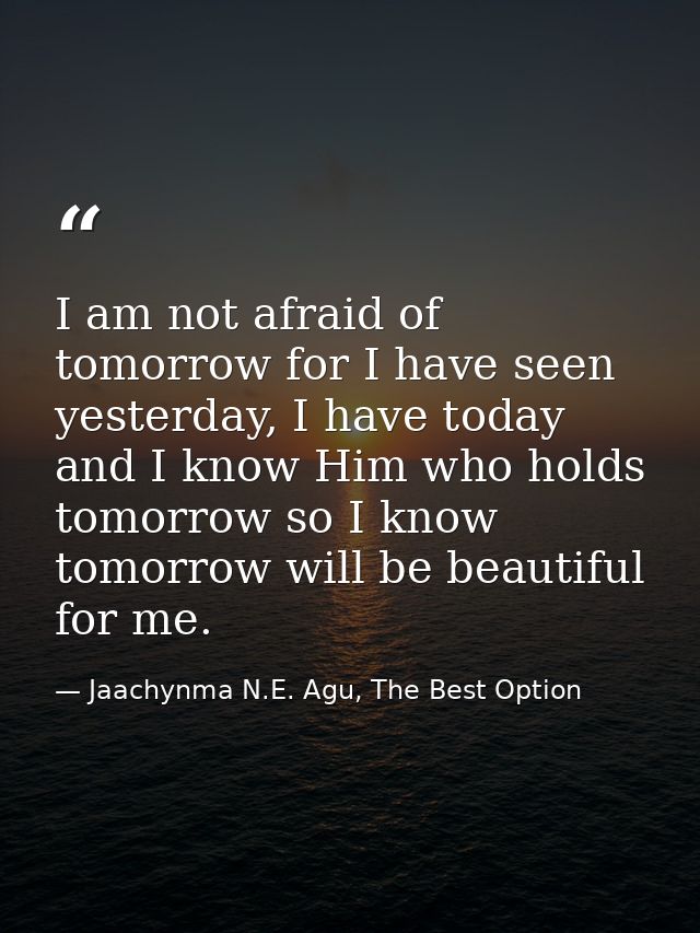 I am not afraid of tomorrow for I have seen yesterday, I have today and I know Him who holds tomorrow so I know tomorrow — Jaachynma N.E. Agu, The Best Option
