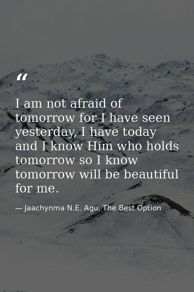 I am not afraid of tomorrow for I have seen yesterday, I have today and I know Him who holds tomorrow so I know tomorrow — Jaachynma N.E. Agu, The Best Option