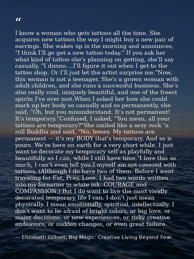 I know a woman who gets tattoos all the time. She acquires new tattoos the way I might buy a new pair of earrings. She w — Elizabeth Gilbert, Big Magic: Creative Living Beyond Fear