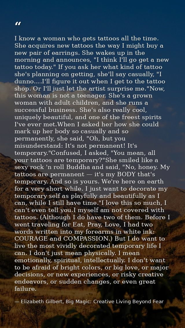 I know a woman who gets tattoos all the time. She acquires new tattoos the way I might buy a new pair of earrings. She w — Elizabeth Gilbert, Big Magic: Creative Living Beyond Fear