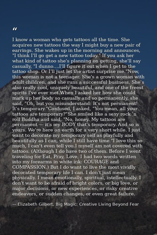 I know a woman who gets tattoos all the time. She acquires new tattoos the way I might buy a new pair of earrings. She w — Elizabeth Gilbert, Big Magic: Creative Living Beyond Fear