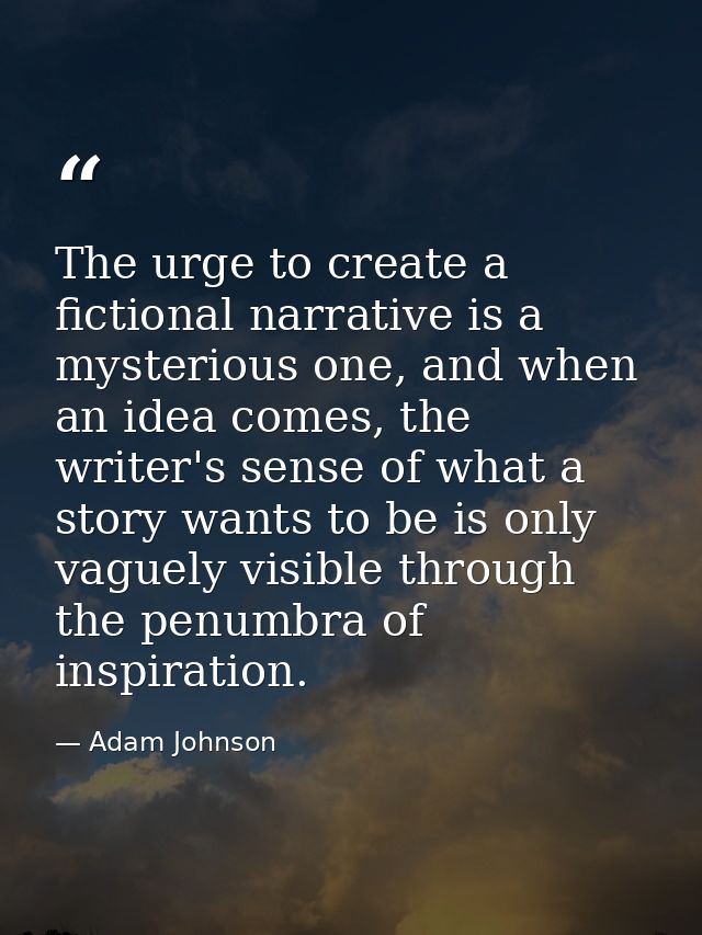 The urge to create a fictional narrative is a mysterious one, and when an idea comes, the writer's sense of what a story — Adam Johnson