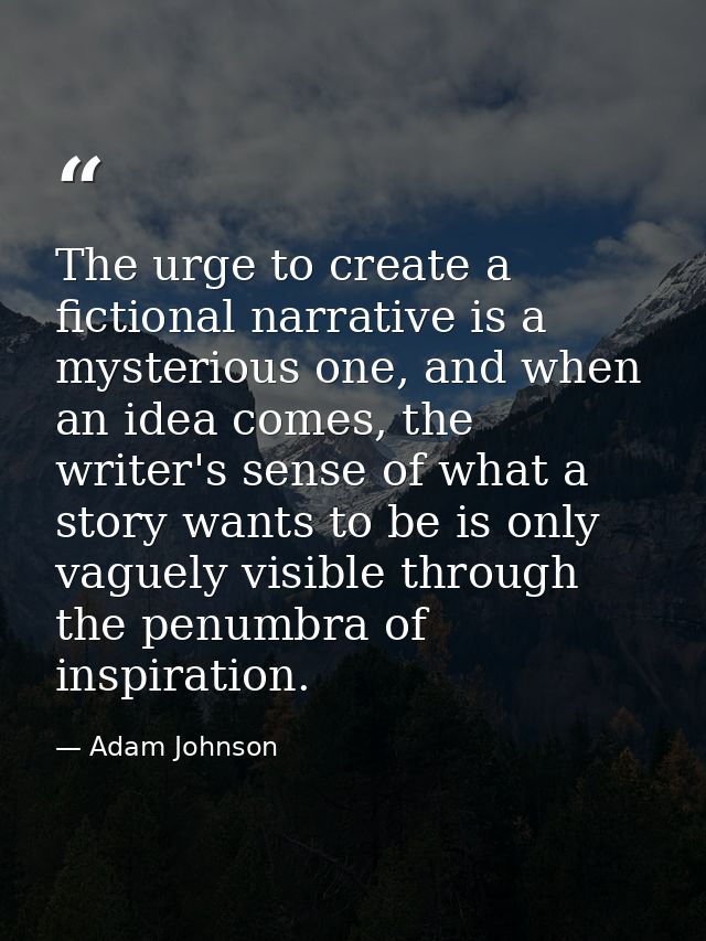 The urge to create a fictional narrative is a mysterious one, and when an idea comes, the writer's sense of what a story — Adam Johnson
