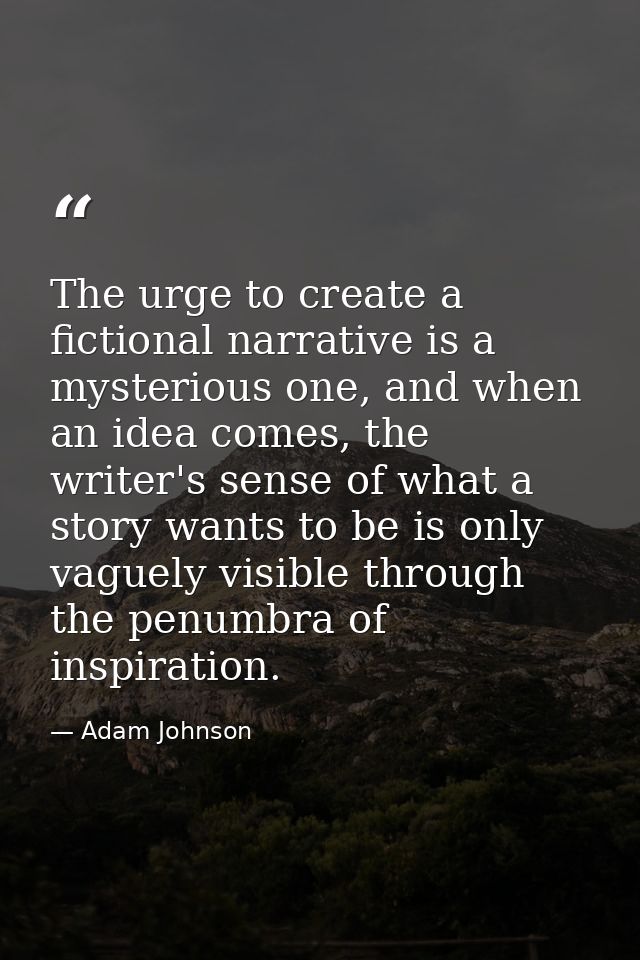 The urge to create a fictional narrative is a mysterious one, and when an idea comes, the writer's sense of what a story — Adam Johnson