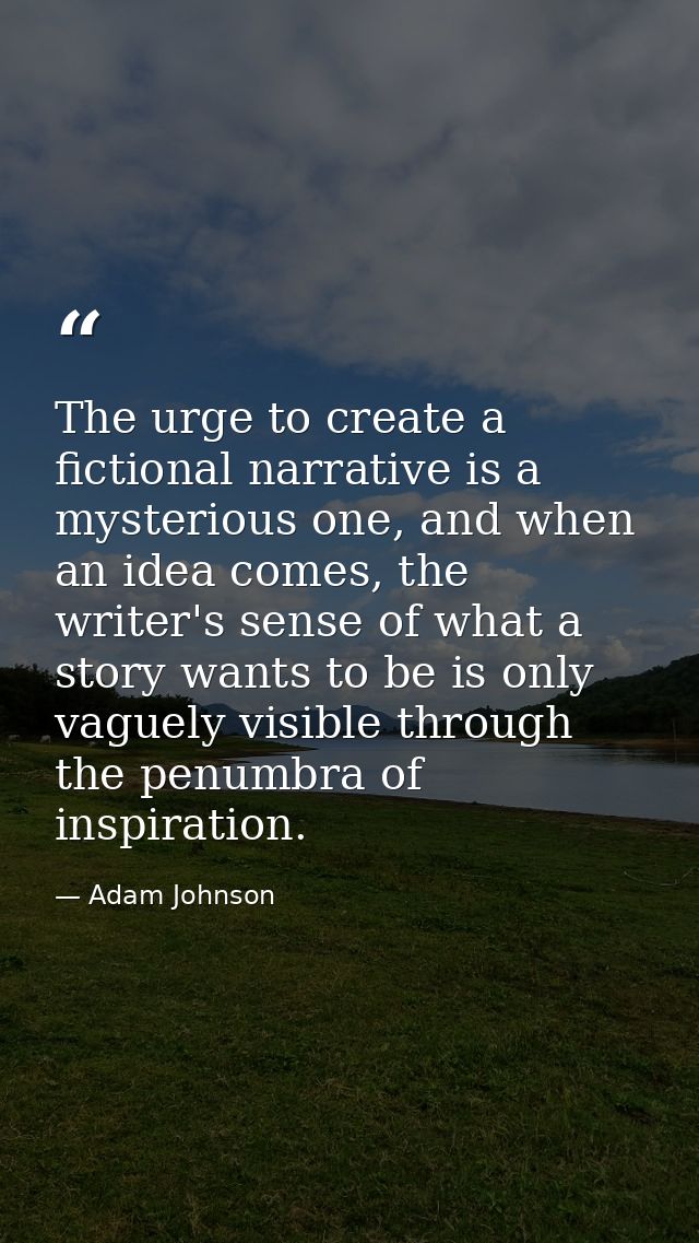 The urge to create a fictional narrative is a mysterious one, and when an idea comes, the writer's sense of what a story — Adam Johnson